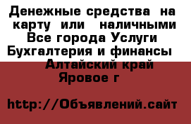 Денежные средства  на  карту  или   наличными - Все города Услуги » Бухгалтерия и финансы   . Алтайский край,Яровое г.